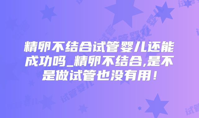 精卵不结合试管婴儿还能成功吗_精卵不结合,是不是做试管也没有用！