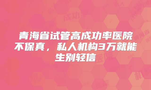 青海省试管高成功率医院不保真,私人机构3万就能生别轻信