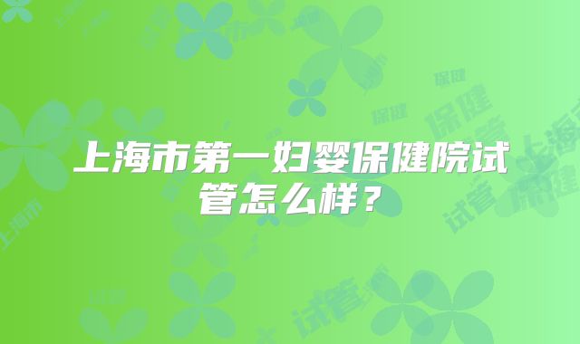 上海市第一妇婴保健院试管怎么样？