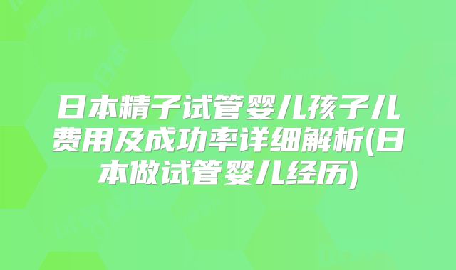 日本精子试管婴儿孩子儿费用及成功率详细解析(日本做试管婴儿经历)