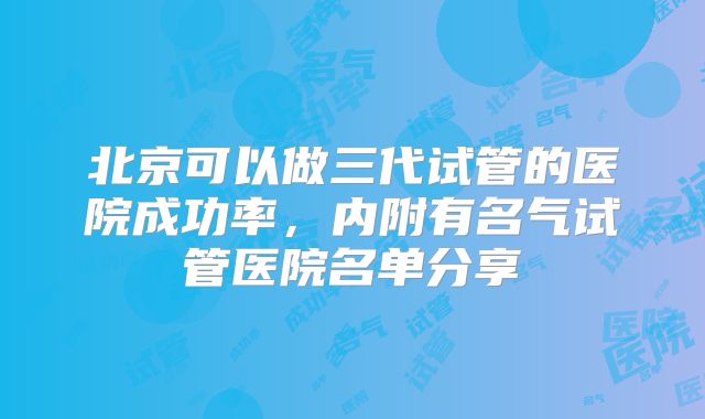 北京可以做三代试管的医院成功率，内附有名气试管医院名单分享