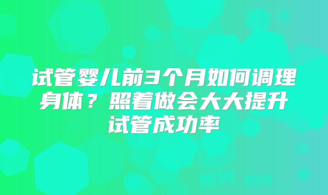 试管婴儿前3个月如何调理身体？照着做会大大提升试管成功率