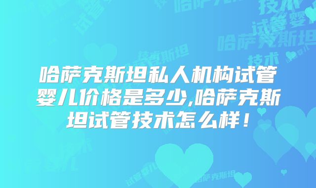 哈萨克斯坦私人机构试管婴儿价格是多少,哈萨克斯坦试管技术怎么样！