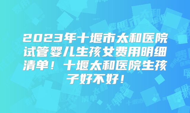 2023年十堰市太和医院试管婴儿生孩女费用明细清单！十堰太和医院生孩子好不好！