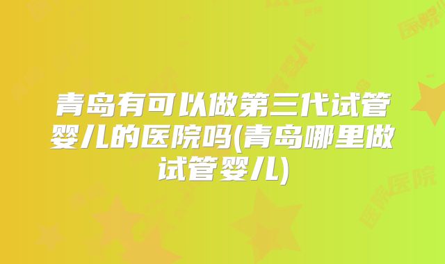 青岛有可以做第三代试管婴儿的医院吗(青岛哪里做试管婴儿)