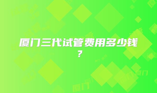厦门三代试管费用多少钱?