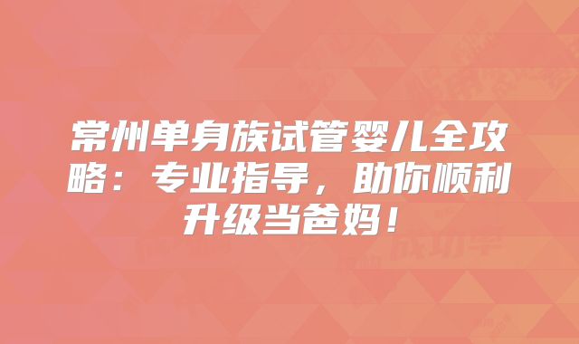 常州单身族试管婴儿全攻略:专业指导,助你顺利升级当爸妈!