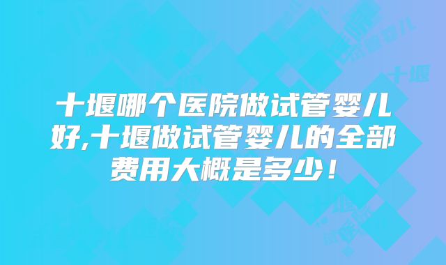 十堰哪个医院做试管婴儿好,十堰做试管婴儿的全部费用大概是多少！