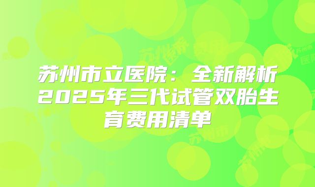 苏州市立医院：全新解析2025年三代试管双胎生育费用清单