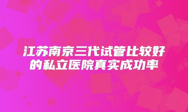 江苏南京三代试管比较好的私立医院真实成功率