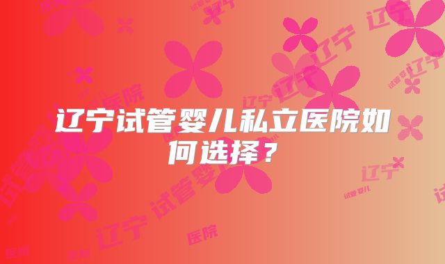 辽宁试管婴儿私立医院如何选择？