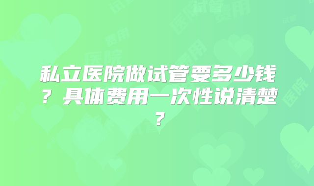 私立医院做试管要多少钱?具体费用一次性说清楚?
