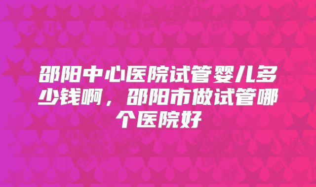 邵阳中心医院试管婴儿多少钱啊,邵阳市做试管哪个医院好