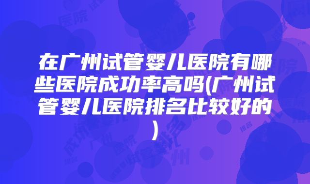 在广州试管婴儿医院有哪些医院成功率高吗(广州试管婴儿医院排名比较好的)