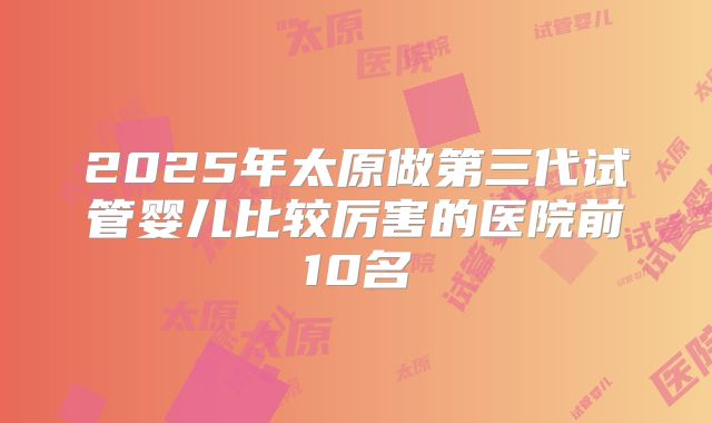 2025年太原做第三代试管婴儿比较厉害的医院前10名