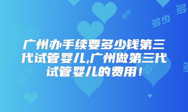 广州办手续要多少钱第三代试管婴儿,广州做第三代试管婴儿的费用！