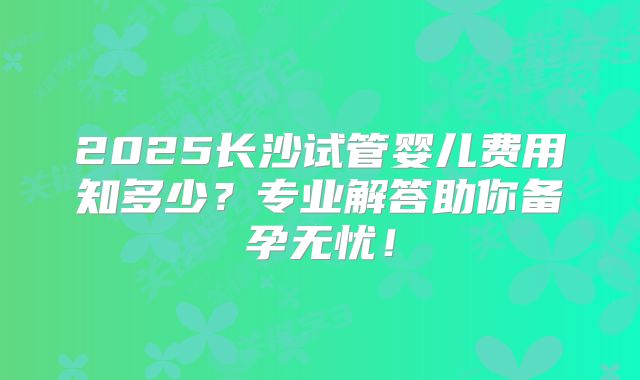 2025长沙试管婴儿费用知多少？专业解答助你备孕无忧！