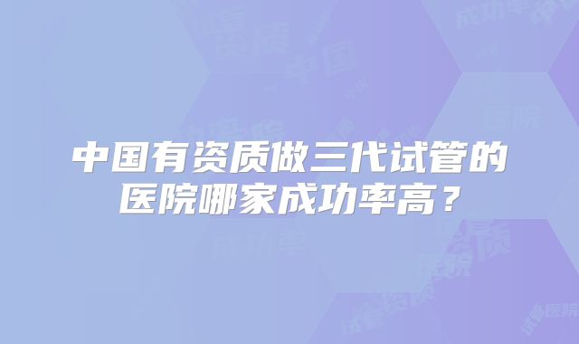 中国有资质做三代试管的医院哪家成功率高?