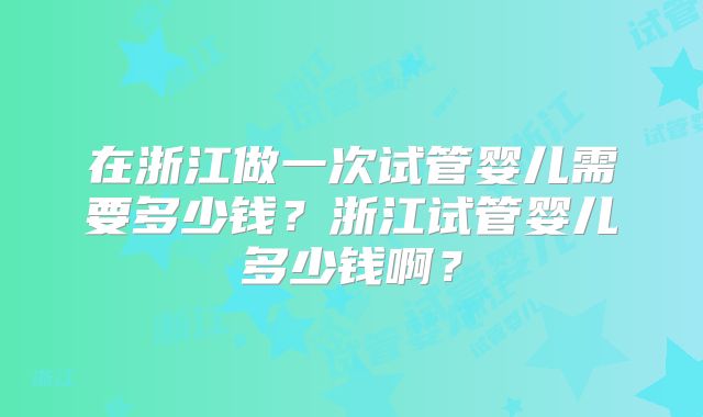 在浙江做一次试管婴儿需要多少钱？浙江试管婴儿多少钱啊？