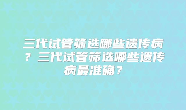 三代试管筛选哪些遗传病?三代试管筛选哪些遗传病最准确?