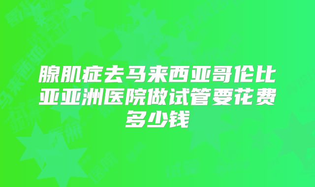 腺肌症去马来西亚哥伦比亚亚洲医院做试管要花费多少钱