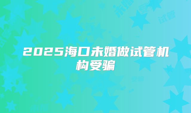 2025海口未婚做试管机构受骗