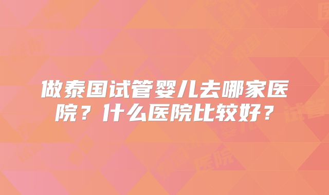 做泰国试管婴儿去哪家医院?什么医院比较好?