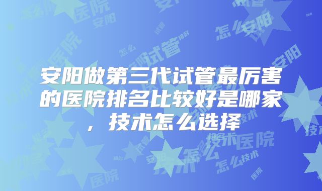 安阳做第三代试管最厉害的医院排名比较好是哪家，技术怎么选择