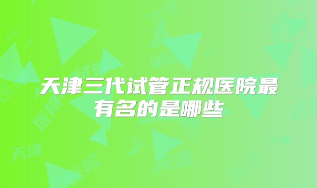 天津三代试管正规医院最有名的是哪些