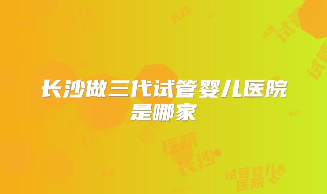 长沙做三代试管婴儿医院是哪家