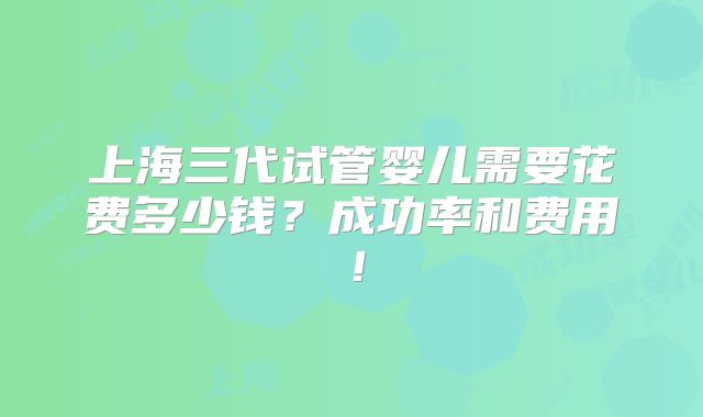 上海三代试管婴儿需要花费多少钱？成功率和费用！