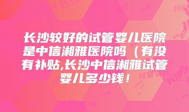 长沙较好的试管婴儿医院是中信湘雅医院吗(有没有补贴,长沙中信湘雅试管婴儿多少钱!