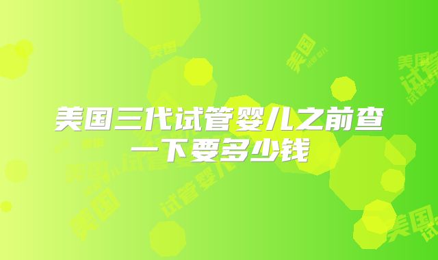 美国三代试管婴儿之前查一下要多少钱