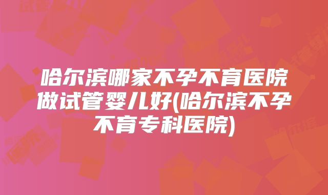 哈尔滨哪家不孕不育医院做试管婴儿好(哈尔滨不孕不育专科医院)