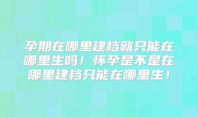 孕期在哪里建档就只能在哪里生吗！怀孕是不是在哪里建档只能在哪里生！