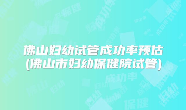 佛山妇幼试管成功率预估(佛山市妇幼保健院试管)