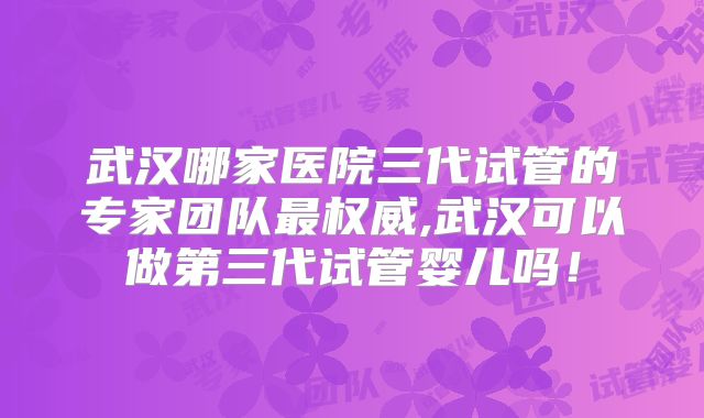 武汉哪家医院三代试管的专家团队最权威,武汉可以做第三代试管婴儿吗！
