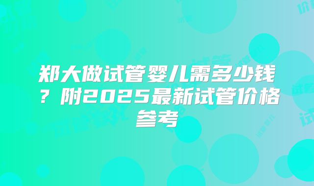 郑大做试管婴儿需多少钱？附2025最新试管价格参考