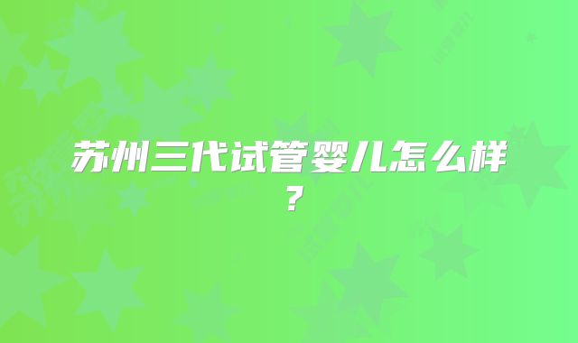 苏州三代试管婴儿怎么样?