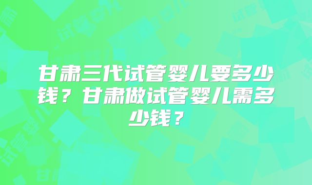 甘肃三代试管婴儿要多少钱?甘肃做试管婴儿需多少钱?