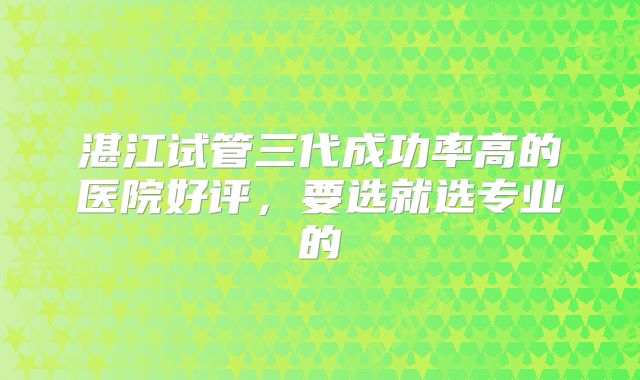 湛江试管三代成功率高的医院好评,要选就选专业的