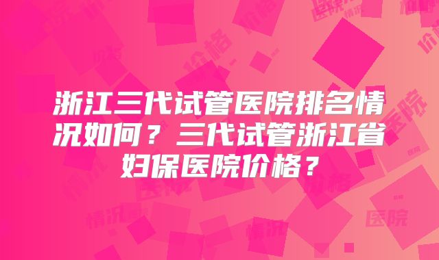 浙江三代试管医院排名情况如何？三代试管浙江省妇保医院价格？