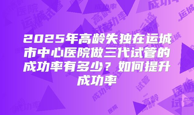 2025年高龄失独在运城市中心医院做三代试管的成功率有多少?如何提升成功率
