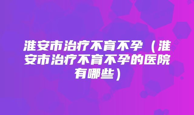 淮安市治疗不育不孕(淮安市治疗不育不孕的医院有哪些)