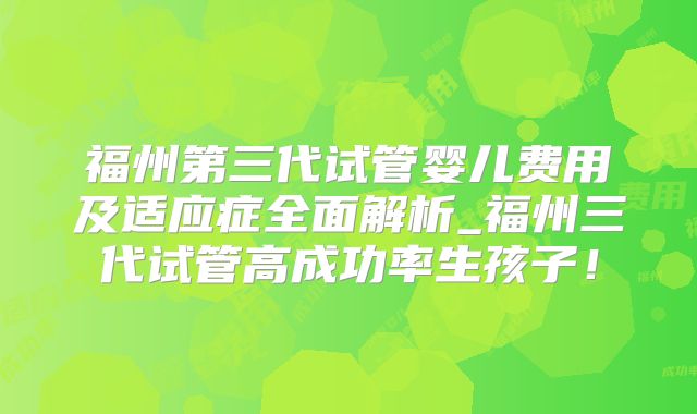 福州第三代试管婴儿费用及适应症全面解析_福州三代试管高成功率生孩子！
