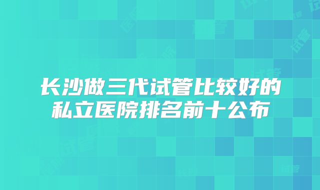 长沙做三代试管比较好的私立医院排名前十公布