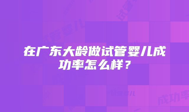 在广东大龄做试管婴儿成功率怎么样?