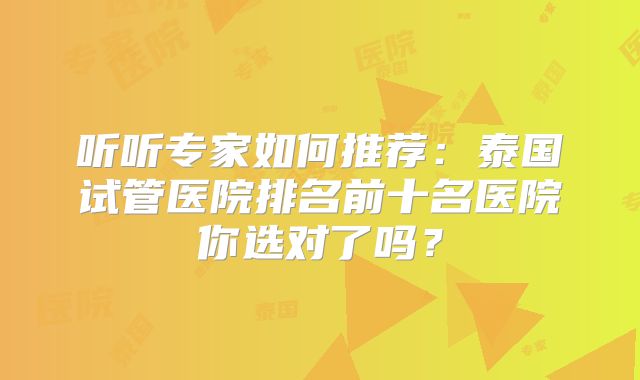 听听专家如何推荐：泰国试管医院排名前十名医院你选对了吗？