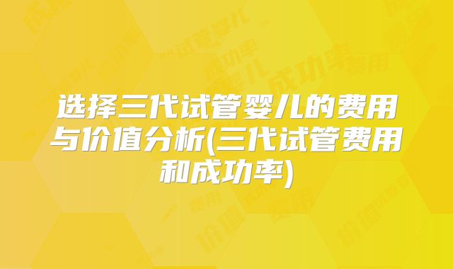 选择三代试管婴儿的费用与价值分析(三代试管费用和成功率)