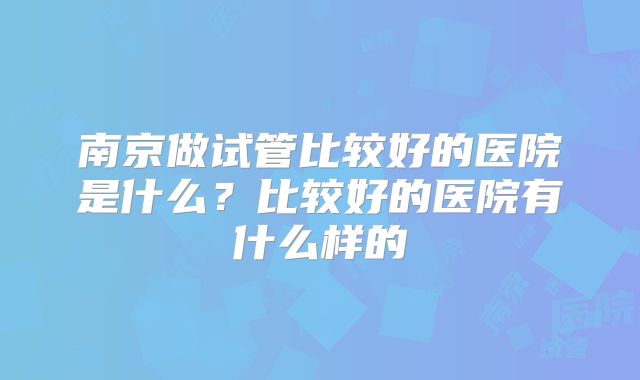 南京做试管比较好的医院是什么?比较好的医院有什么样的